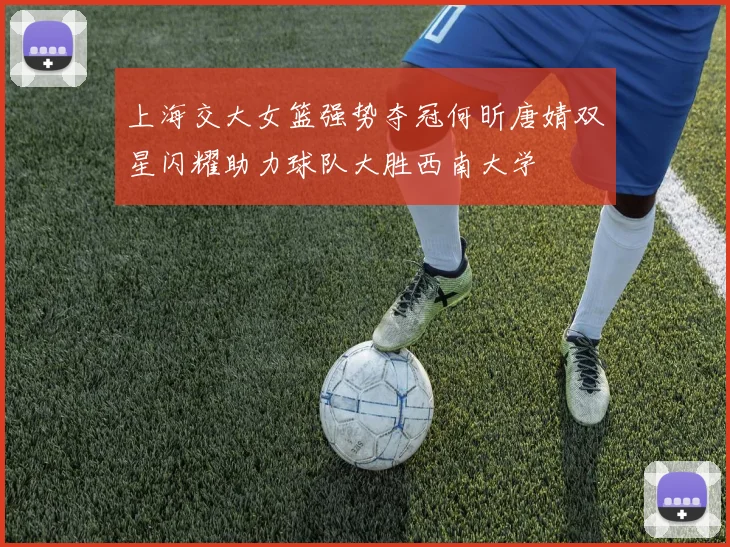 上海交大女篮强势夺冠何昕唐婧双星闪耀助力球队大胜西南大学