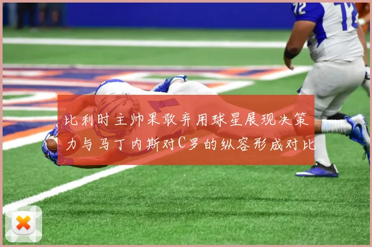 比利时主帅果敢弃用球星展现决策力与马丁内斯对C罗的纵容形成对比