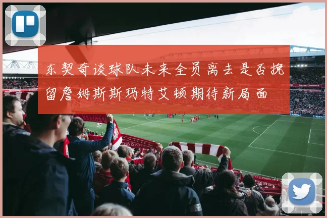 东契奇谈球队未来全员离去是否挽留詹姆斯斯玛特艾顿期待新局面