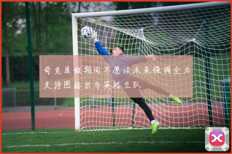 奇克度假期间不愿谈未来强调全力支持图赫尔与英格兰队