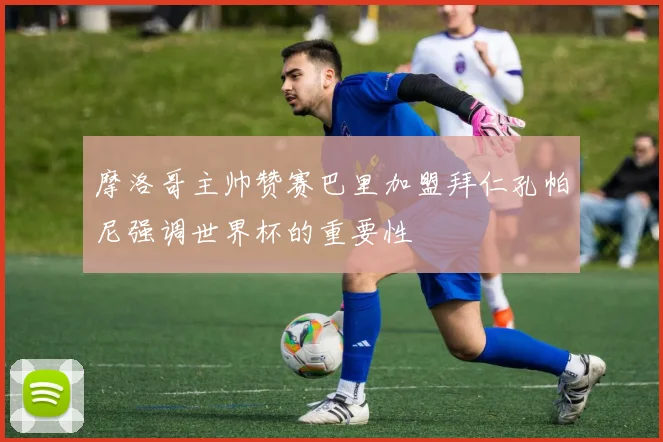 摩洛哥主帅赞赛巴里加盟拜仁孔帕尼强调世界杯的重要性