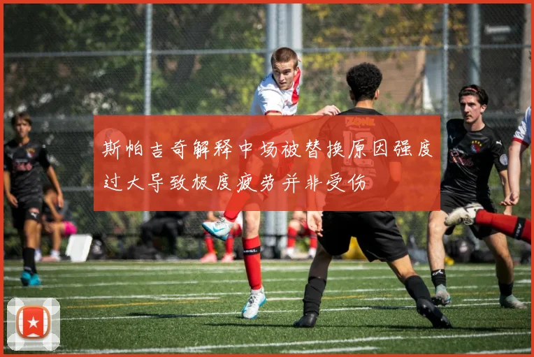 斯帕吉奇解释中场被替换原因强度过大导致极度疲劳并非受伤