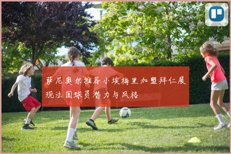 萨尼奥尔推荐小埃梅里加盟拜仁展现法国球员潜力与风格