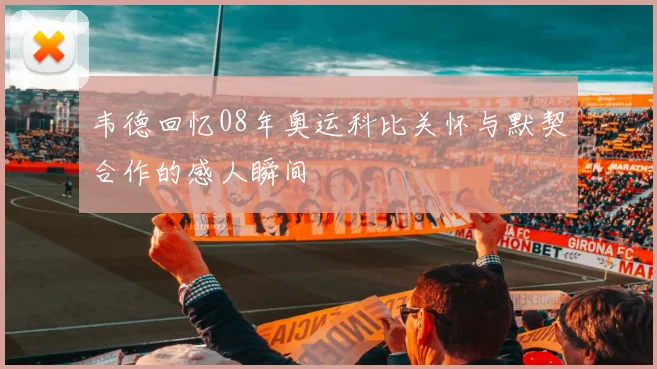 韦德回忆08年奥运科比关怀与默契合作的感人瞬间