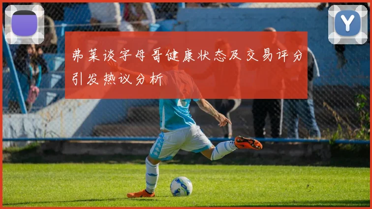 弗莱谈字母哥健康状态及交易评分引发热议分析