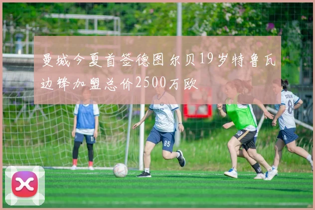 曼城今夏首签德图尔贝19岁特鲁瓦边锋加盟总价2500万欧