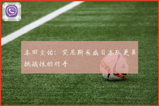 本田圭佑：突尼斯或成日本队更具挑战性的对手