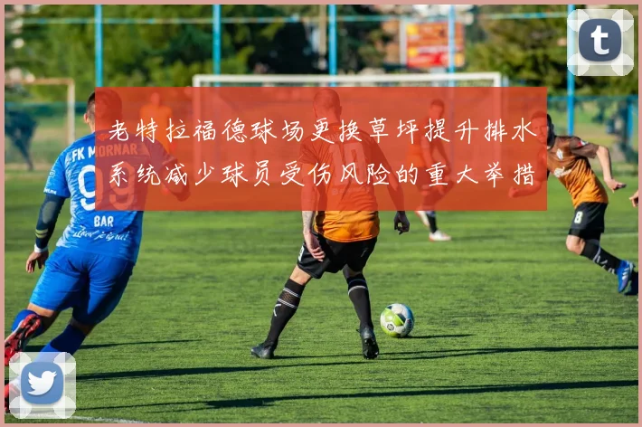 老特拉福德球场更换草坪提升排水系统减少球员受伤风险的重大举措