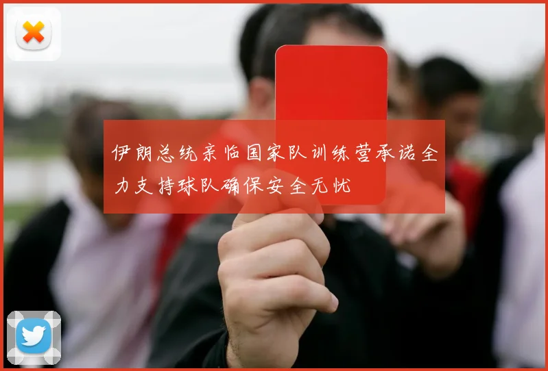 伊朗总统亲临国家队训练营承诺全力支持球队确保安全无忧