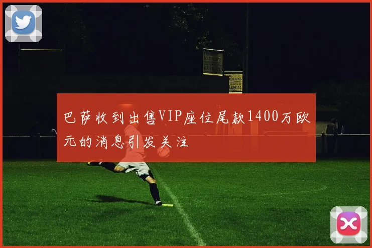 巴萨收到出售VIP座位尾款1400万欧元的消息引发关注