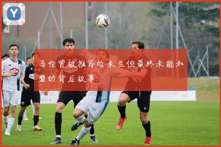 马伦曾被推荐给米兰但最终未能加盟的背后故事