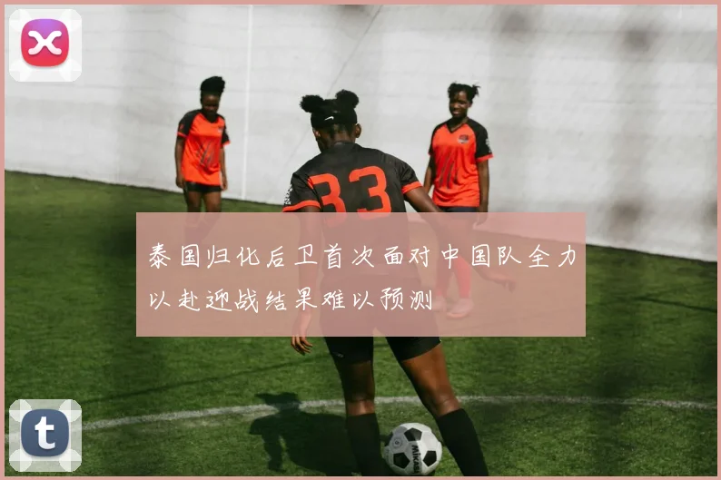 泰国归化后卫首次面对中国队全力以赴迎战结果难以预测