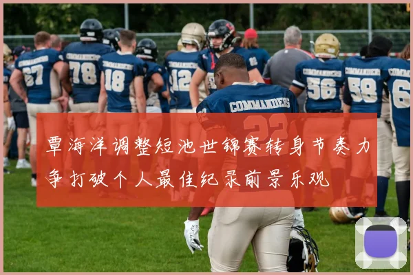 覃海洋调整短池世锦赛转身节奏力争打破个人最佳纪录前景乐观