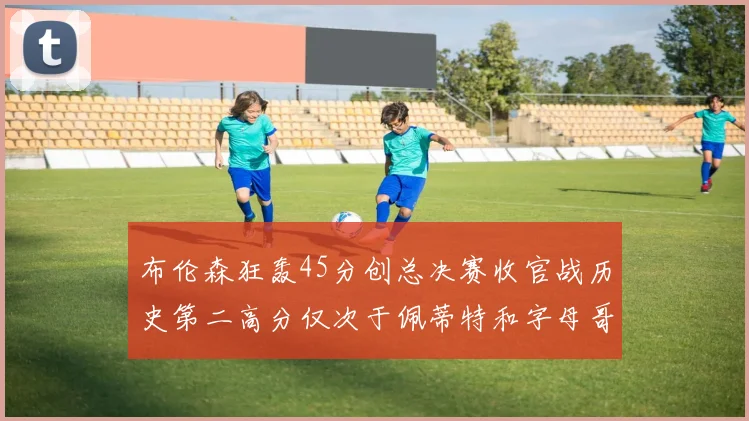 布伦森狂轰45分创总决赛收官战历史第二高分仅次于佩蒂特和字母哥