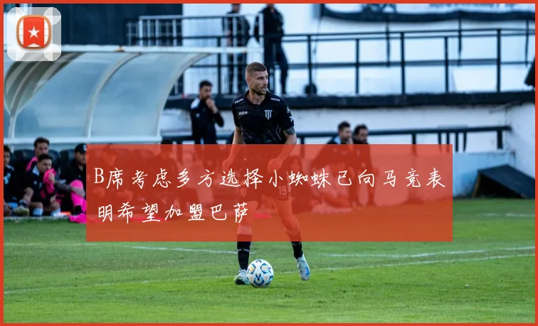 B席考虑多方选择小蜘蛛已向马竞表明希望加盟巴萨