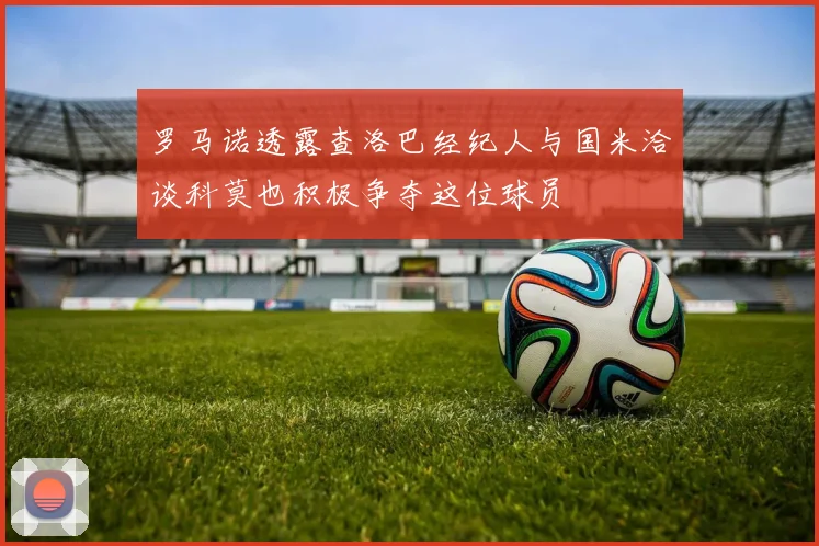 罗马诺透露查洛巴经纪人与国米洽谈科莫也积极争夺这位球员