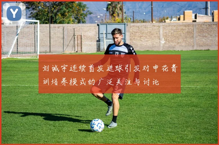 刘诚宇连续首发进球引发对申花青训培养模式的广泛关注与讨论