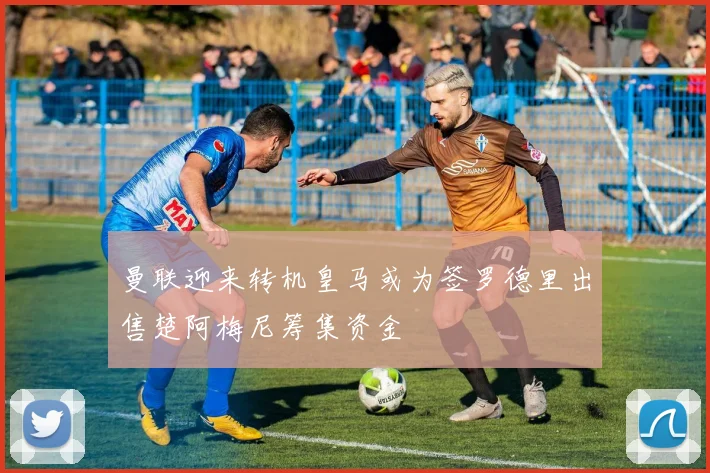 曼联迎来转机皇马或为签罗德里出售楚阿梅尼筹集资金