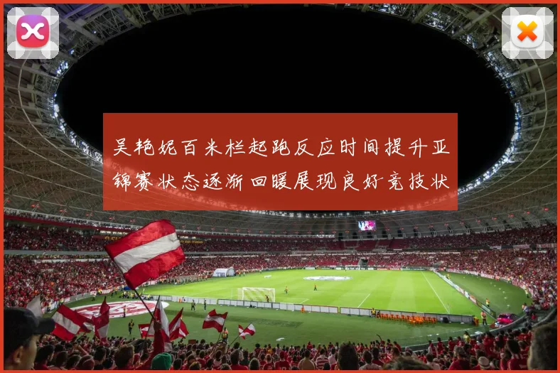 吴艳妮百米栏起跑反应时间提升亚锦赛状态逐渐回暖展现良好竞技状态